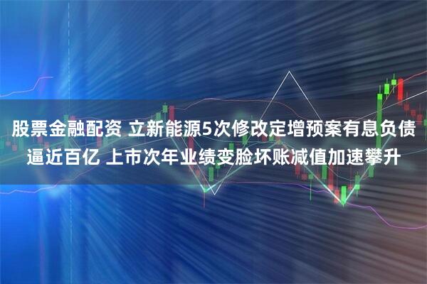 股票金融配资 立新能源5次修改定增预案有息负债逼近百亿 上市次年业绩变脸坏账减值加速攀升