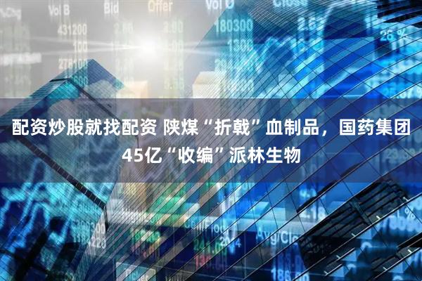 配资炒股就找配资 陕煤“折戟”血制品，国药集团45亿“收编”派林生物