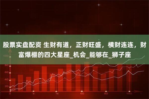 股票实盘配资 生财有道，正财旺盛，横财连连，财富爆棚的四大星座_机会_能够在_狮子座