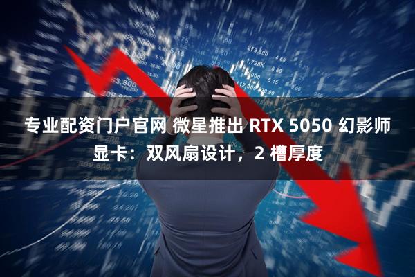 专业配资门户官网 微星推出 RTX 5050 幻影师显卡：双风扇设计，2 槽厚度