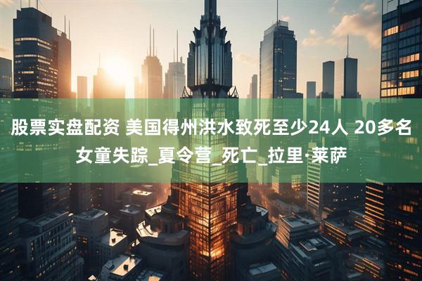 股票实盘配资 美国得州洪水致死至少24人 20多名女童失踪_夏令营_死亡_拉里·莱萨