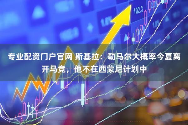 专业配资门户官网 斯基拉：勒马尔大概率今夏离开马竞，他不在西蒙尼计划中