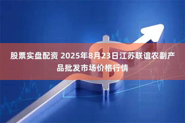 股票实盘配资 2025年8月23日江苏联谊农副产品批发市场价格行情