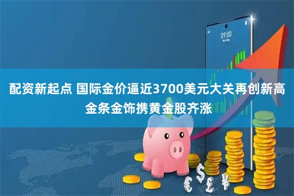 配资新起点 国际金价逼近3700美元大关再创新高 金条金饰携黄金股齐涨
