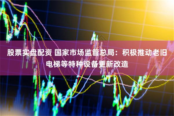 股票实盘配资 国家市场监管总局：积极推动老旧电梯等特种设备更新改造