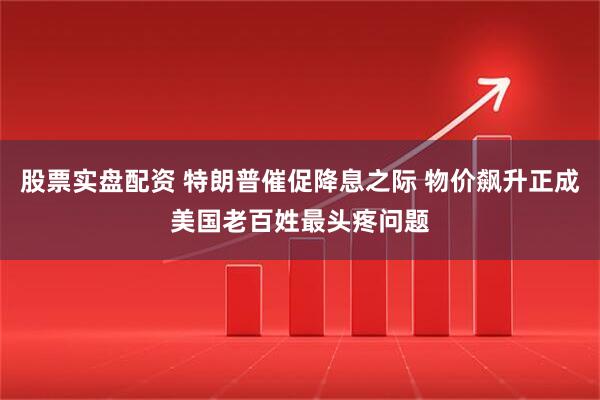股票实盘配资 特朗普催促降息之际 物价飙升正成美国老百姓最头疼问题