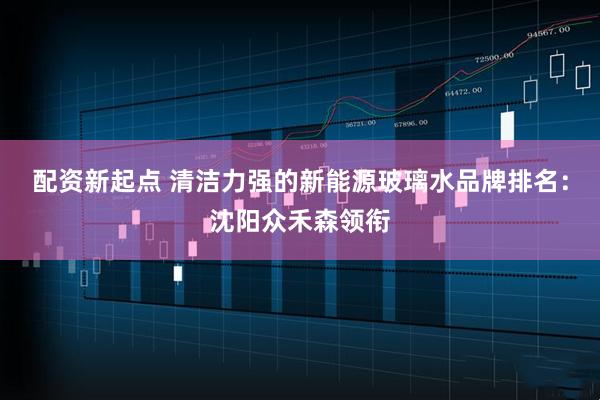 配资新起点 清洁力强的新能源玻璃水品牌排名：沈阳众禾森领衔
