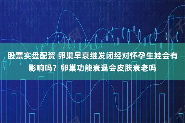 股票实盘配资 卵巢早衰继发闭经对怀孕生娃会有影响吗？卵巢功能衰退会皮肤衰老吗