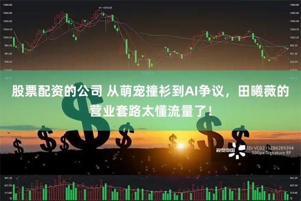 股票配资的公司 从萌宠撞衫到AI争议，田曦薇的营业套路太懂流量了！