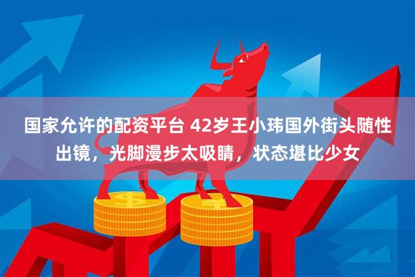 国家允许的配资平台 42岁王小玮国外街头随性出镜，光脚漫步太吸睛，状态堪比少女