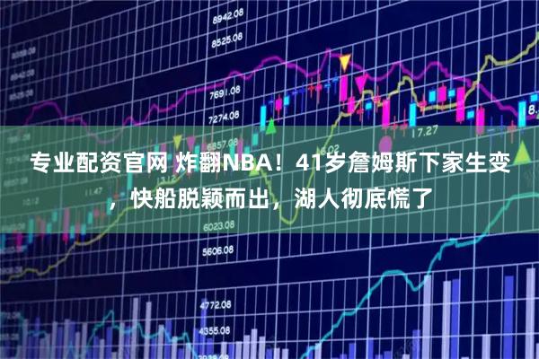 专业配资官网 炸翻NBA！41岁詹姆斯下家生变，快船脱颖而出，湖人彻底慌了